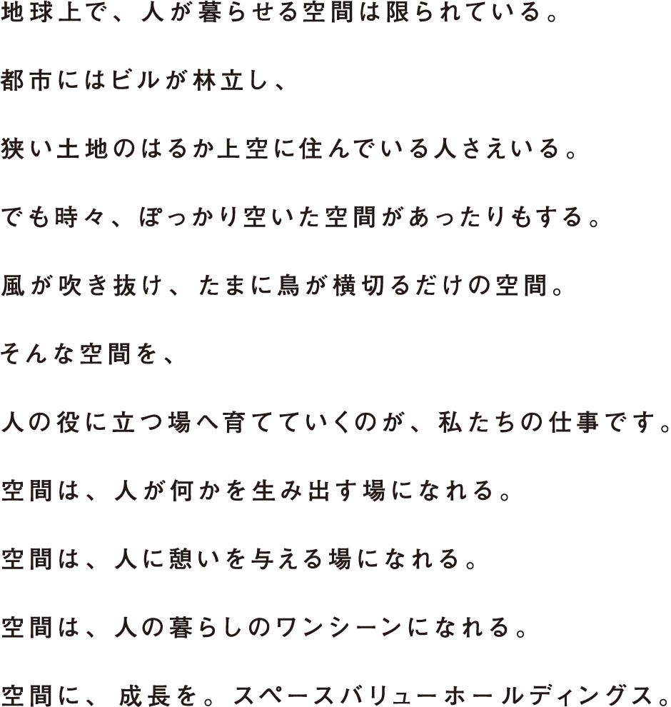 地球上で、人が暮らせる空間は限られている。都市にはビルが林立し、狭い土地のはるか上空に住んでいる人さえいる。でも時々、ぽっかり空いた空間があったりもする。風が吹き抜け、たまに鳥が横切るだけの空間。そんな空間を、人の役に立つ場へ育てていくのが、私たちの仕事です。空間は、人が何かを生み出す場になれる。空間は、人に憩いを与える場になれる。空間は、人の暮らしのワンシーンになれる。空間に、成長を。スペースバリューホールディングス。