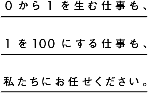0から1を生む仕事も､1を100にする仕事も､私たちにお任せください｡